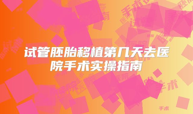 试管胚胎移植第几天去医院手术实操指南