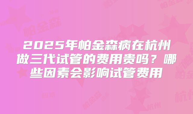 2025年帕金森病在杭州做三代试管的费用贵吗?哪些因素会影响试管费用