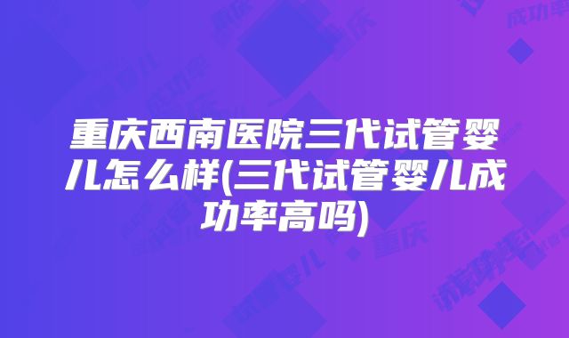 重庆西南医院三代试管婴儿怎么样(三代试管婴儿成功率高吗)