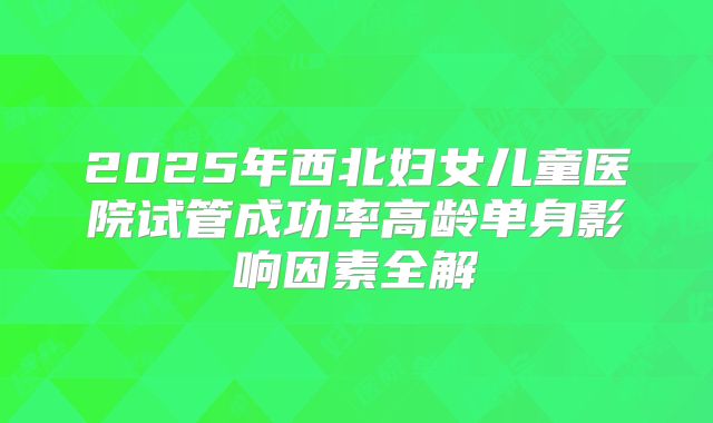 2025年西北妇女儿童医院试管成功率高龄单身影响因素全解