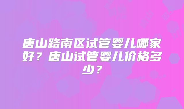 唐山路南区试管婴儿哪家好?唐山试管婴儿价格多少?