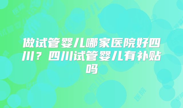 做试管婴儿哪家医院好四川？四川试管婴儿有补贴吗