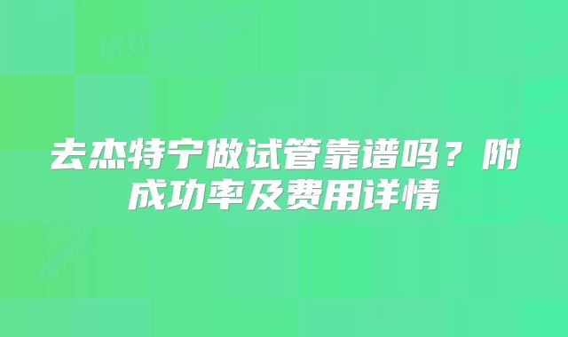 去杰特宁做试管靠谱吗？附成功率及费用详情