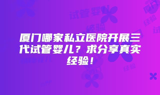 厦门哪家私立医院开展三代试管婴儿?求分享真实经验!