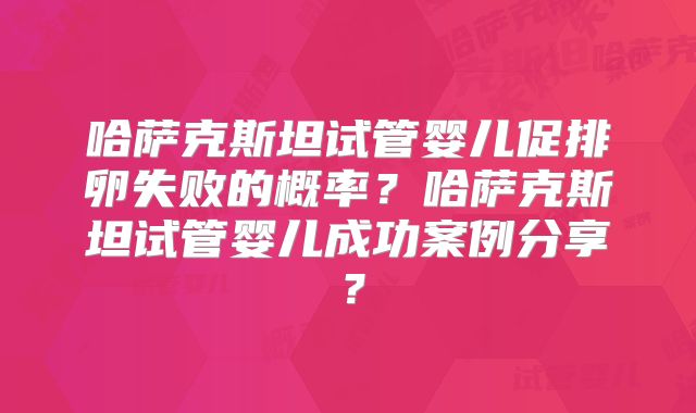 哈萨克斯坦试管婴儿促排卵失败的概率?哈萨克斯坦试管婴儿成功案例分享?