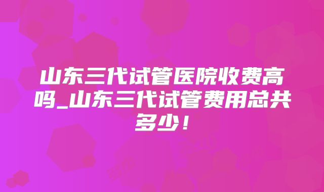山东三代试管医院收费高吗_山东三代试管费用总共多少!