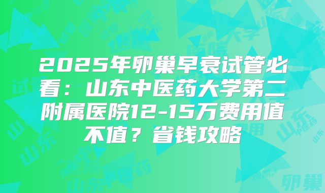 2025年卵巢早衰试管必看:山东中医药大学第二附属医院12-15万费用值不值?省钱攻略