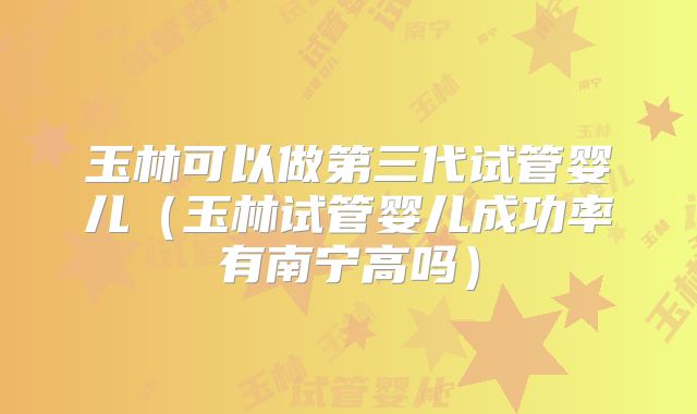 玉林可以做第三代试管婴儿（玉林试管婴儿成功率有南宁高吗）