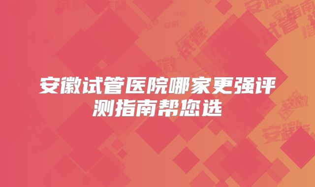 安徽试管医院哪家更强评测指南帮您选