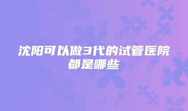 沈阳可以做3代的试管医院都是哪些