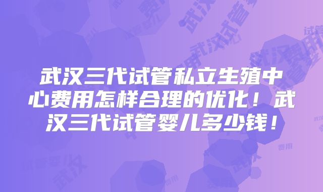 武汉三代试管私立生殖中心费用怎样合理的优化!武汉三代试管婴儿多少钱!