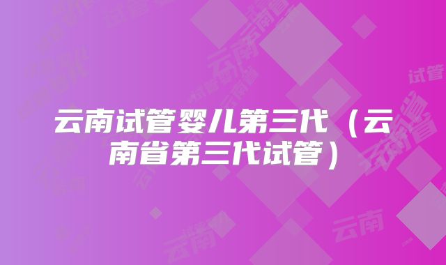 云南试管婴儿第三代(云南省第三代试管)