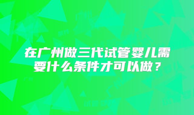 在广州做三代试管婴儿需要什么条件才可以做?