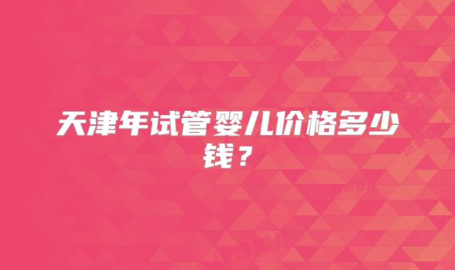 天津年试管婴儿价格多少钱?