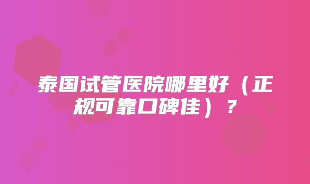 泰国试管医院哪里好（正规可靠口碑佳）？