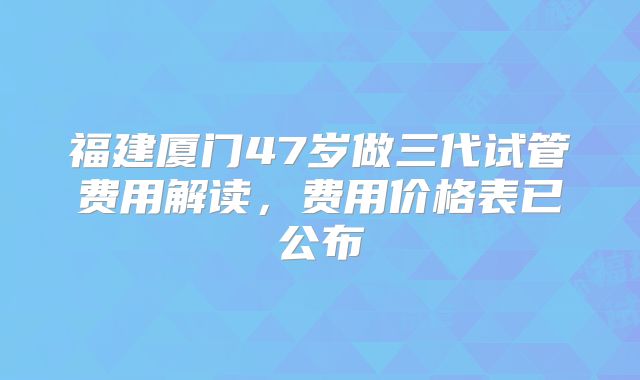 福建厦门47岁做三代试管费用解读,费用价格表已公布