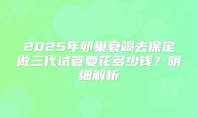 2025年卵巢衰竭去保定做三代试管要花多少钱？明细解析