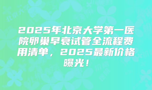 2025年北京大学第一医院卵巢早衰试管全流程费用清单,2025最新价格曝光!