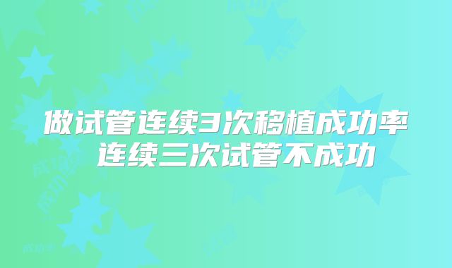 做试管连续3次移植成功率 连续三次试管不成功