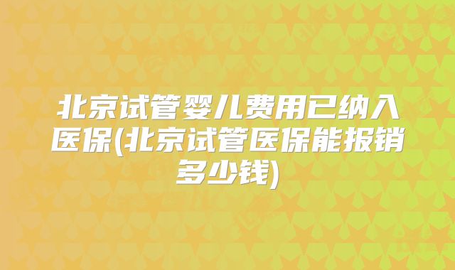 北京试管婴儿费用已纳入医保(北京试管医保能报销多少钱)