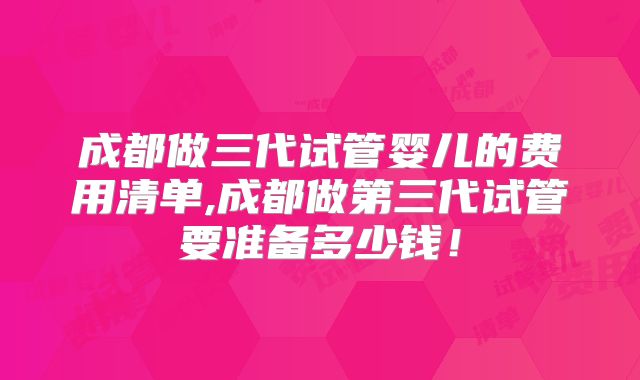成都做三代试管婴儿的费用清单,成都做第三代试管要准备多少钱!