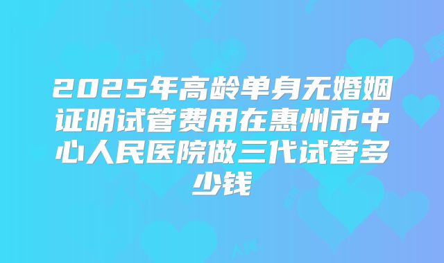 2025年高龄单身无婚姻证明试管费用在惠州市中心人民医院做三代试管多少钱