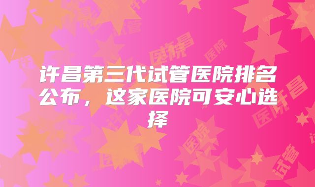 许昌第三代试管医院排名公布,这家医院可安心选择