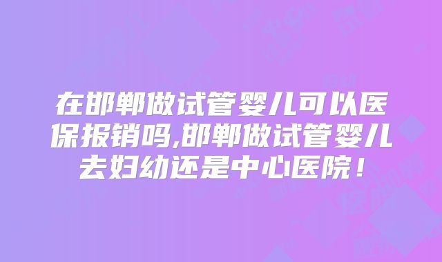 在邯郸做试管婴儿可以医保报销吗,邯郸做试管婴儿去妇幼还是中心医院!
