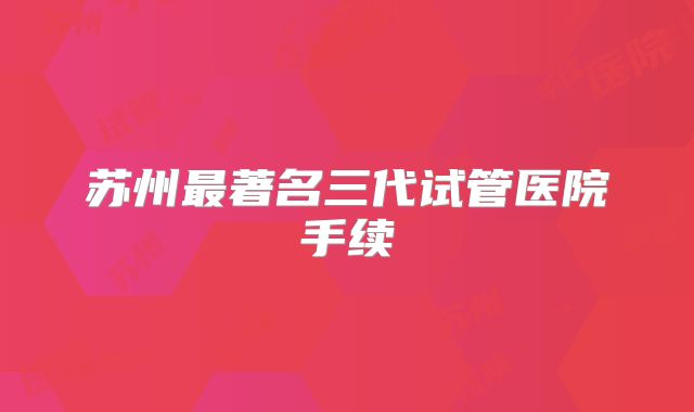 苏州最著名三代试管医院手续