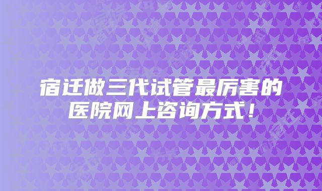 宿迁做三代试管最厉害的医院网上咨询方式！