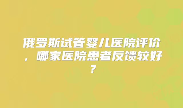 俄罗斯试管婴儿医院评价,哪家医院患者反馈较好?