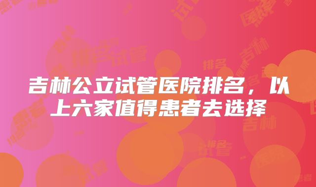 吉林公立试管医院排名,以上六家值得患者去选择