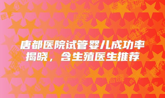 唐都医院试管婴儿成功率揭晓,含生殖医生推荐