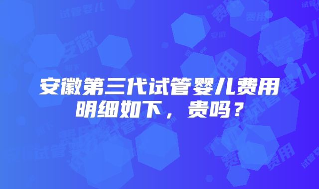 安徽第三代试管婴儿费用明细如下,贵吗?