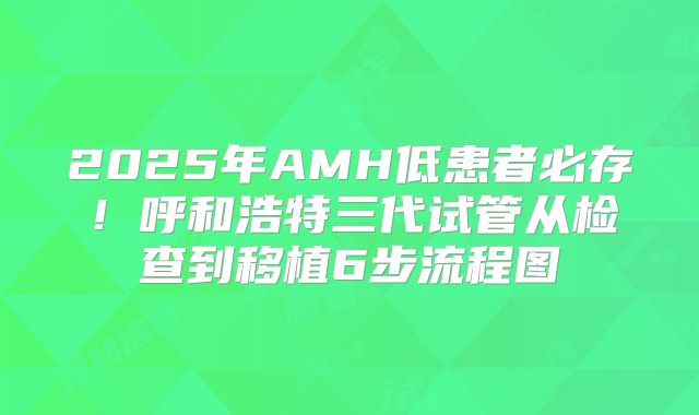 2025年AMH低患者必存!呼和浩特三代试管从检查到移植6步流程图