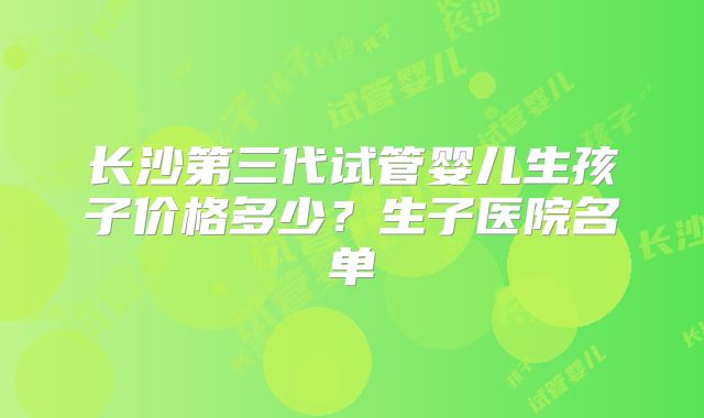 长沙第三代试管婴儿生孩子价格多少?生子医院名单