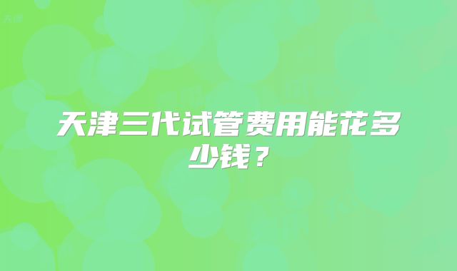 天津三代试管费用能花多少钱？