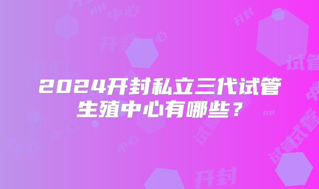 2024开封私立三代试管生殖中心有哪些?