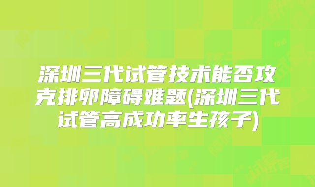 深圳三代试管技术能否攻克排卵障碍难题(深圳三代试管高成功率生孩子)