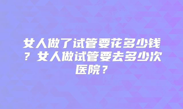 女人做了试管要花多少钱?女人做试管要去多少次医院?