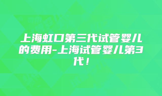 上海虹口第三代试管婴儿的费用-上海试管婴儿第3代!