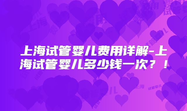 上海试管婴儿费用详解-上海试管婴儿多少钱一次？！