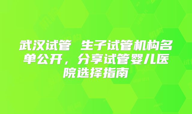武汉试管 生子试管机构名单公开，分享试管婴儿医院选择指南