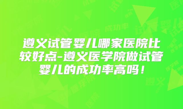 遵义试管婴儿哪家医院比较好点-遵义医学院做试管婴儿的成功率高吗!