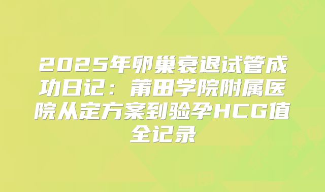 2025年卵巢衰退试管成功日记:莆田学院附属医院从定方案到验孕HCG值全记录