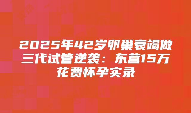 2025年42岁卵巢衰竭做三代试管逆袭:东营15万花费怀孕实录