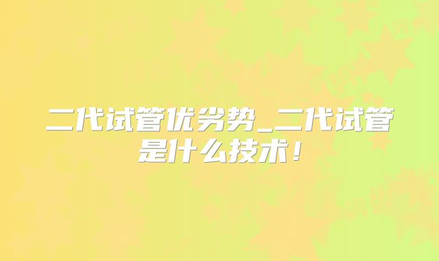 二代试管优劣势_二代试管是什么技术!
