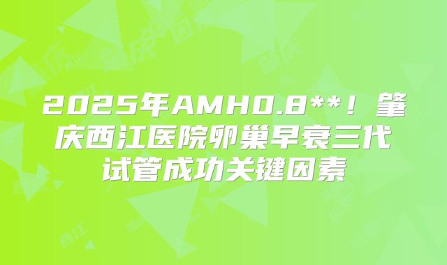 2025年AMH0.8**！肇庆西江医院卵巢早衰三代试管成功关键因素