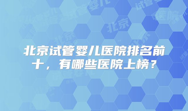 北京试管婴儿医院排名前十,有哪些医院上榜?