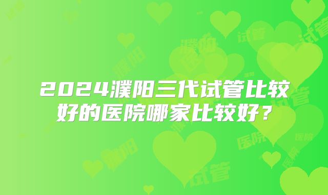 2024濮阳三代试管比较好的医院哪家比较好？